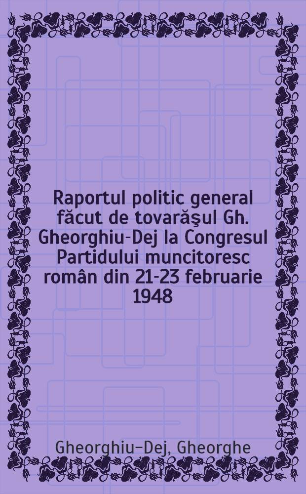 Raportul politic general făcut de tovarăşul Gh. Gheorghiu-Dej la Congresul Partidului muncitoresc român din 21-23 februarie 1948
