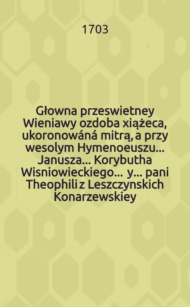 Głowna przeswietney Wieniawy ozdoba xiążeca, ukoronowáná mitrą, a przy wesolym Hymenoeuszu ... Janusza ... Korybutha Wisniowieckiego ... y ... pani Theophili z Leszczynskich Konarzewskiey ... oyczystym rymem Sarmackiemu swiátu prezentowana od spolappląuduiącego Apollina