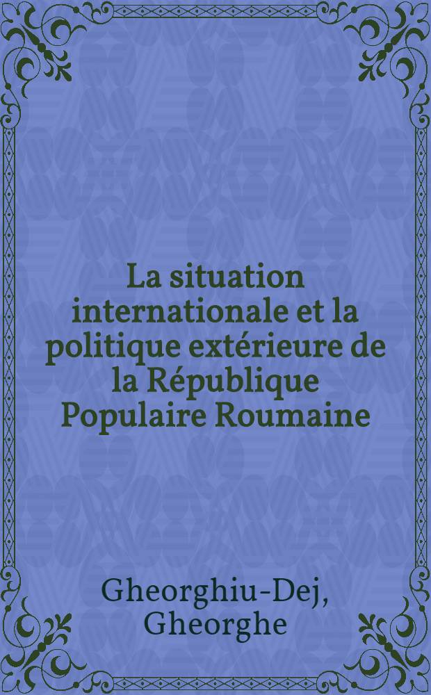 La situation internationale et la politique extérieure de la République Populaire Roumaine : Rapport présenté à la Session extraordinaire de la Grande Assemblée Nationale de la République Populaire Roumaine