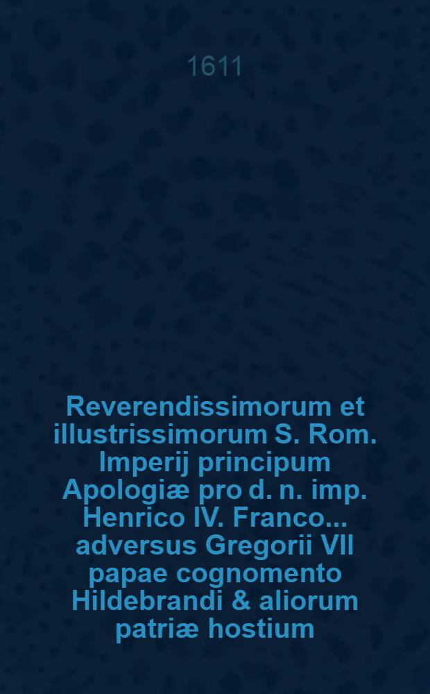 Reverendissimorum et illustrissimorum S. Rom. Imperij principum Apologiæ pro d. n. imp. Henrico IV. Franco ... adversus Gregorii VII papae cognomento Hildebrandi & aliorum patriæ hostium ... criminationes ..., nunc recensitæ de integro emendatæ, auctoribus suis rescriptæ & natalibus restitutæ ...