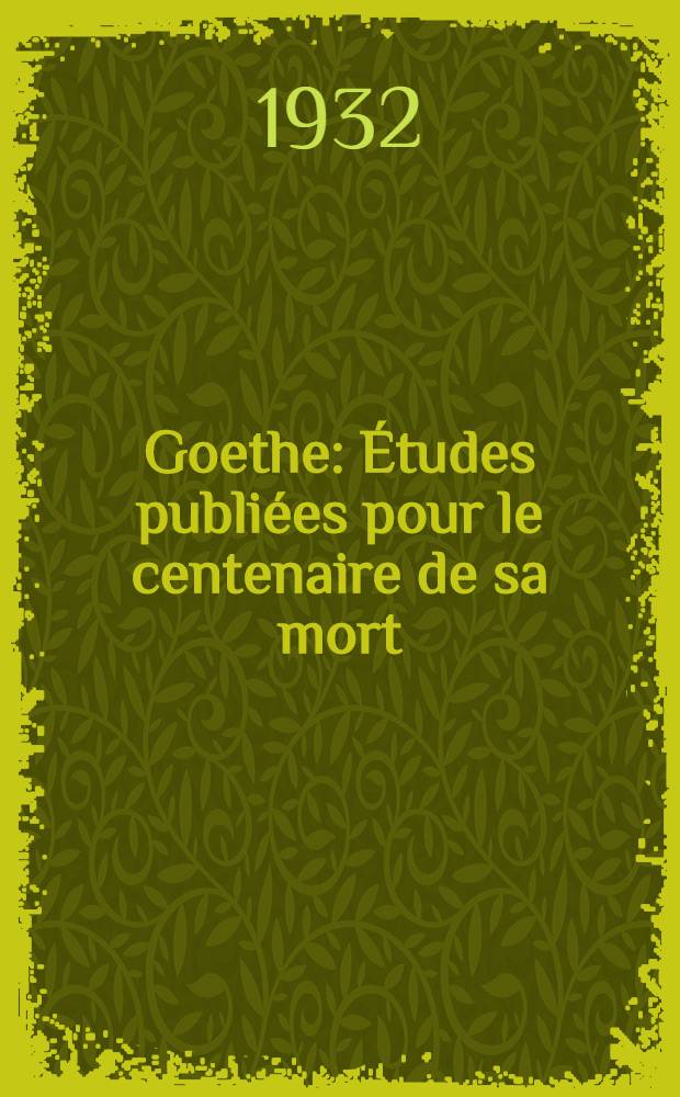Goethe : &Eacute;tudes publi&eacute;es pour le centenaire de sa mort (22 mars 1932) : Sous les auspices de la Facult&eacute; des lettres de l'Universit&eacute; de Strasbourg