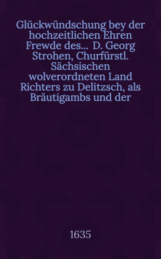 Glückwündschung bey der hochzeitlichen Ehren Frewde des ... D. Georg Strohen, Churfürstl. Sächsischen wolverordneten Land Richters zu Delitzsch, als Bräutigambs und der ... Jungfrawen Sidonien, des ... Herrn Philipp Jüngers, Bürgers und Rathsverwandten daselbsten Eheleiblichen Tochter, als Braut den 16. Novemb. 1635 geschickt aus Halle