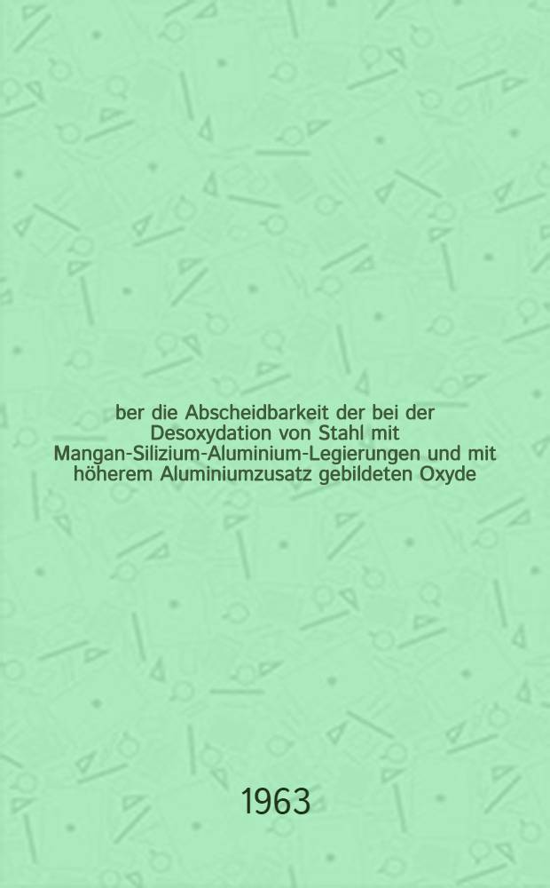 &Uuml;ber die Abscheidbarkeit der bei der Desoxydation von Stahl mit Mangan-Silizium-Aluminium-Legierungen und mit h&ouml;herem Aluminiumzusatz gebildeten Oxyde