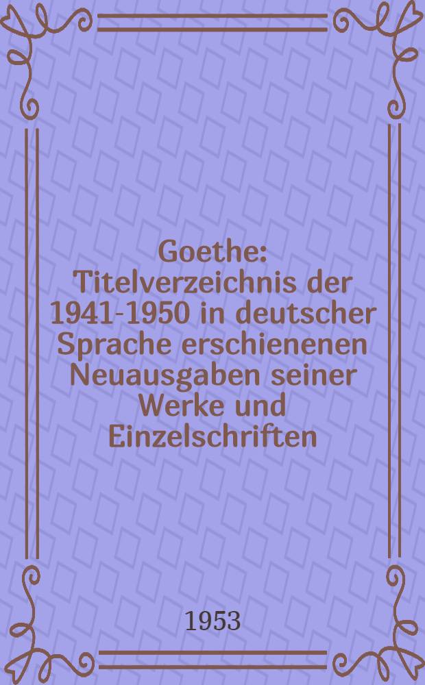 Goethe : Titelverzeichnis der 1941-1950 in deutscher Sprache erschienenen Neuausgaben seiner Werke und Einzelschriften