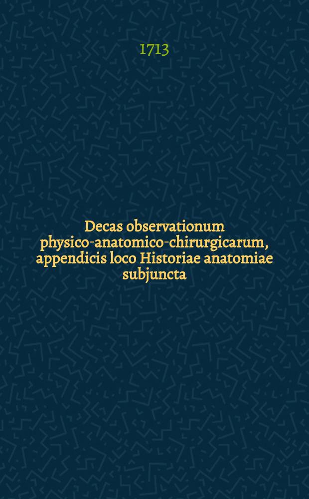 Decas observationum physico-anatomico-chirurgicarum, appendicis loco Historiae anatomiae subjuncta
