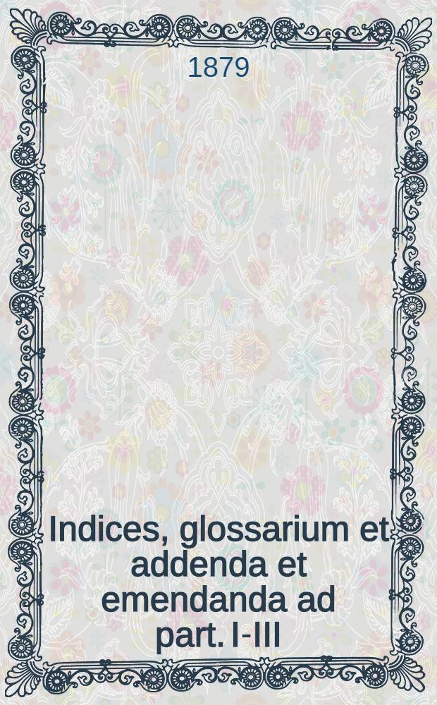 Indices, glossarium et addenda et emendanda ad part. I-III