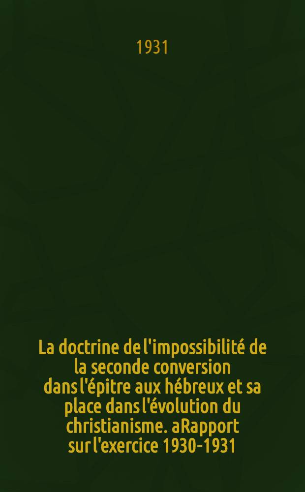 La doctrine de l'impossibilité de la seconde conversion dans l'épitre aux hébreux et sa place dans l'évolution du christianisme. aRapport sur l'exercice 1930-1931 : Histoire de la section. Robert Genistal. Rapport sur l'exercice 1930-1931 : Histoire de la section. Compte rendu des conférences : Programme des conférences pour l'exercice 1931-1932