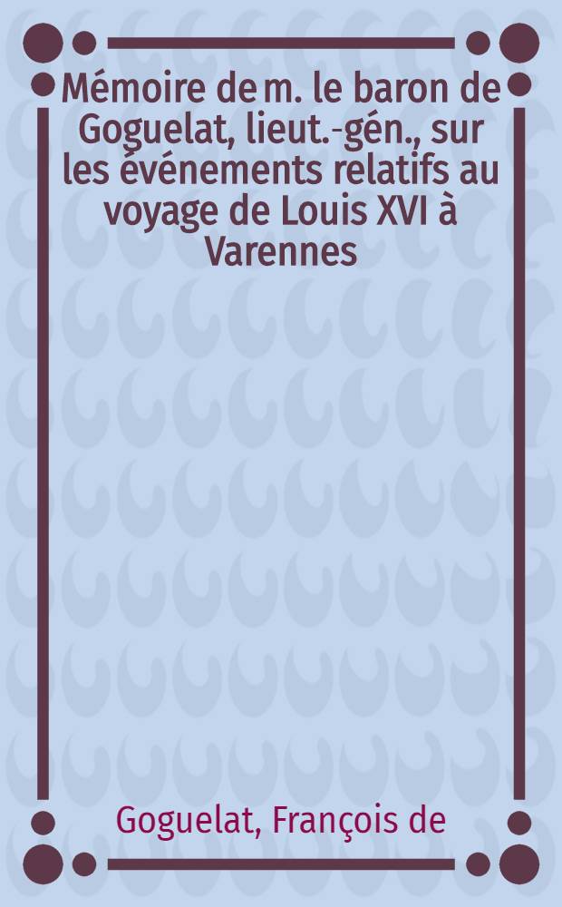 Mémoire de m. le baron de Goguelat, lieut.-gén., sur les événements relatifs au voyage de Louis XVI à Varennes : Suivi d'un Précis des tentatives qui ont été faites pour arracher la Reine à la captivité du Temple