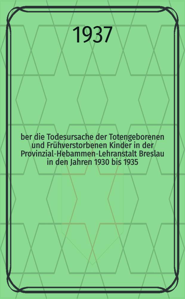 Über die Todesursache der Totengeborenen und Frühverstorbenen Kinder in der Provinzial-Hebammen-Lehranstalt Breslau in den Jahren 1930 bis 1935 : Inaug.-Diss. zur Erlangung der Doktorwürde in der Medizin und Chirurgie ... der Schlesischen ... Univ. zu Breslau