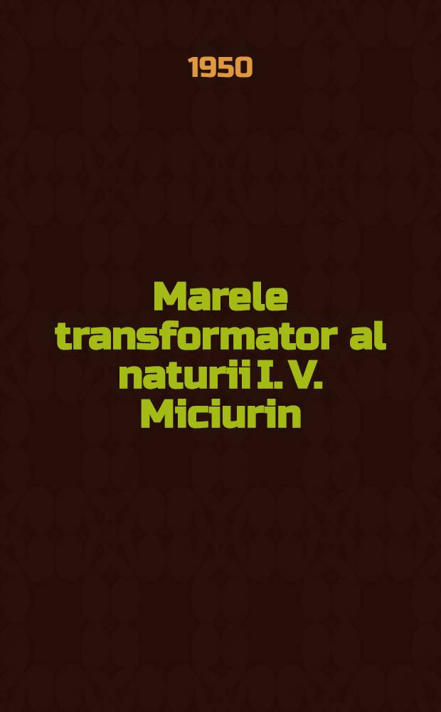 Marele transformator al naturii I. V. Miciurin : (Conferinţe ţinuta în cadrai "Societăţii pentru răspândirea ştiinţei şi culturii" ... la 23 Oct. 1950 ...)