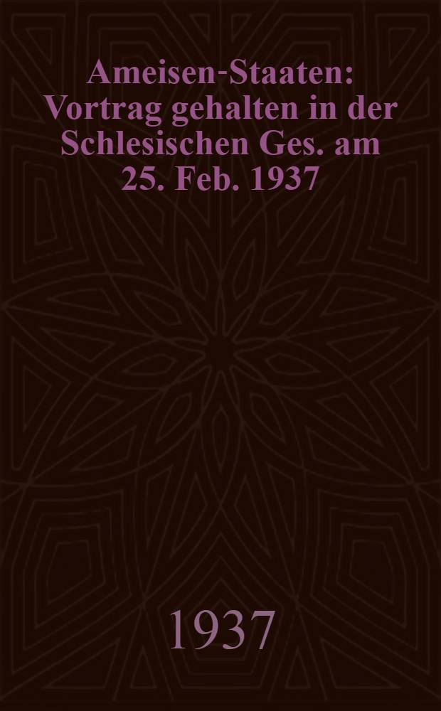 Ameisen-Staaten : Vortrag gehalten in der Schlesischen Ges. am 25. Feb. 1937