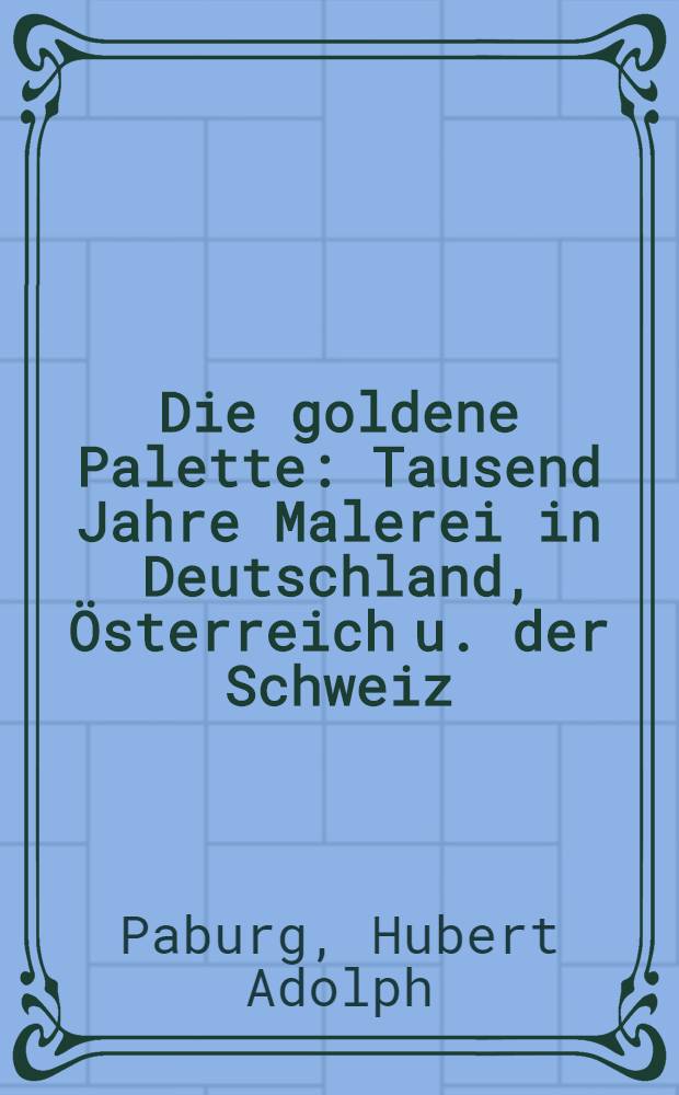 Die goldene Palette : Tausend Jahre Malerei in Deutschland, &Ouml;sterreich u. der Schweiz