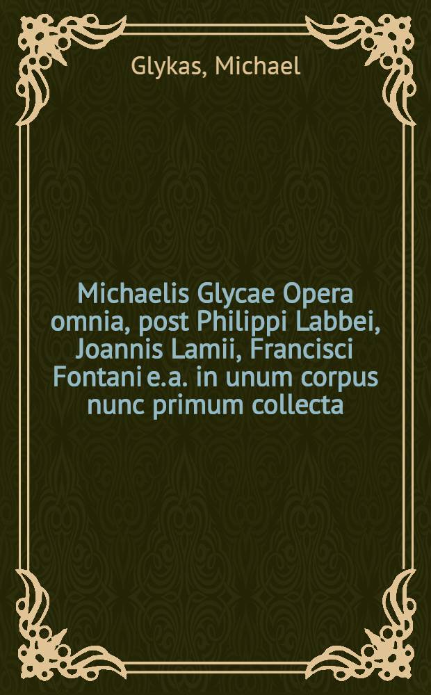 Michaelis Glycae Opera omnia, post Philippi Labbei, Joannis Lamii, Francisci Fontani [e. a.] in unum corpus nunc primum collecta = Του κυρίου Μιχαηα Γλυκα τα ευρισκόμενα πάντα. Tomus unicus : Accedunt Josephi Cpolitani patriarchae, Joannis diaconi Adrianopolitani, Esaiae Cyprii, Hilarionis monachi e. a., anonymi epistolae, opuscula historica, fragmenta