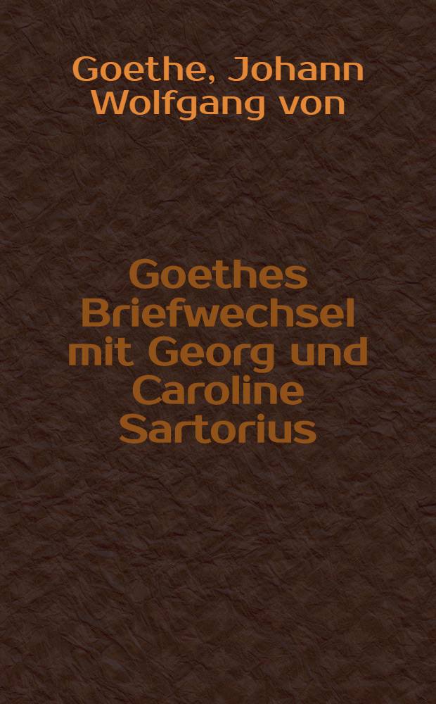 Goethes Briefwechsel mit Georg und Caroline Sartorius : Mit 15 neuen Goethe-Briefen und vielen anderen unbekannten Dokumenten aus der Goethezeit