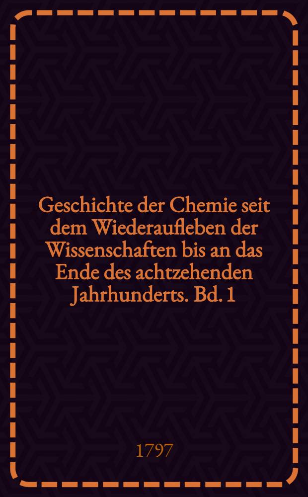 Geschichte der Chemie seit dem Wiederaufleben der Wissenschaften bis an das Ende des achtzehenden Jahrhunderts. Bd. 1 : Bis nach der Mitte des siebenzehenden Jahrhunderts