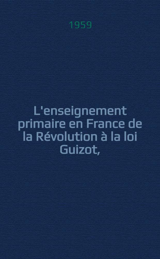 L'enseignement primaire en France de la R&eacute;volution &agrave; la loi Guizot, (1789-1833) : Des petites &eacute;coles de la monarchie d'ancien r&eacute;gime aux &eacute;coles primaires de la monarchie bourgeoise : Th&egrave;se principale pour le doctorat &egrave;s lettres