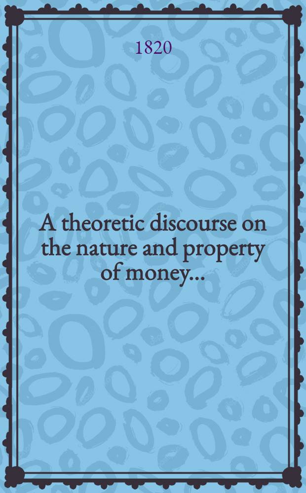 A theoretic discourse on the nature and property of money ... : Containing a few structures on a prevalent mode of treating such subjects and others; and concluding with some observations on the connexion between the Bank of England and Government