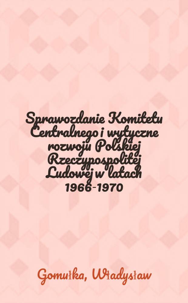 Sprawozdanie Komitetu Centralnego i wytyczne rozwoju Polskiej Rzeczypospolitej Ludowej w latach 1966-1970