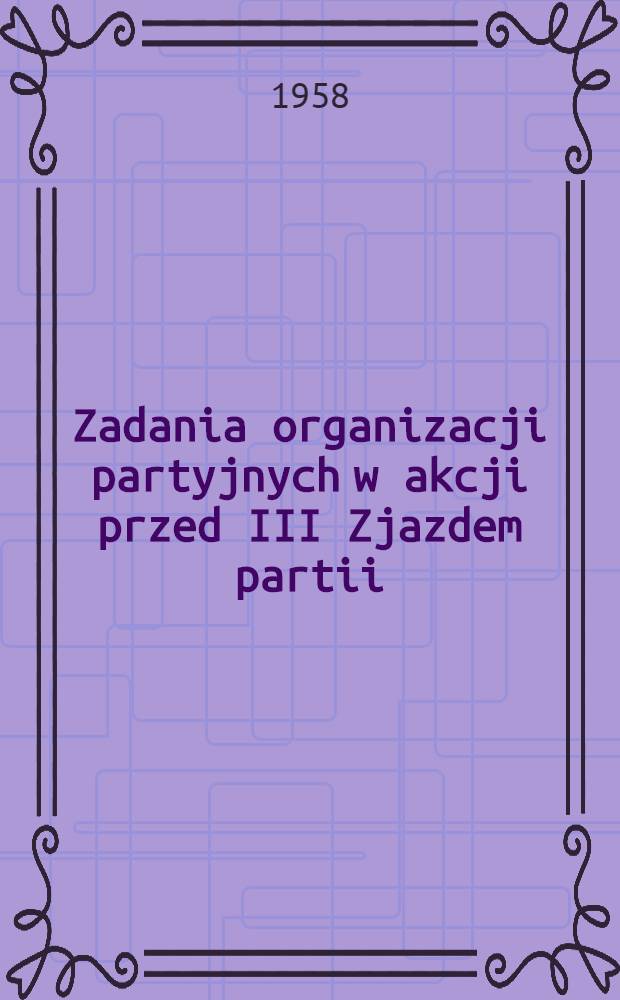 Zadania organizacji partyjnych w akcji przed III Zjazdem partii : Referat wygłoszony 15. IX. 1958 r. na XII Plenum KC PZPR