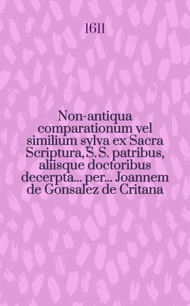 [Non-antiqua comparationum vel similium sylva ex Sacra Scriptura, S. S. patribus, aliisque doctoribus decerpta ... per ... Joannem de Gonsalez de Critana ...