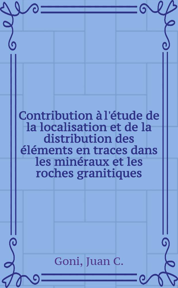 Contribution à l'étude de la localisation et de la distribution des éléments en traces dans les minéraux et les roches granitiques: 1-re thèse; Propositions données par la Faculté: 2-e thèse: Thèses présentées à la Faculté des sciences de l'Univ. de Paris ... / par Juan Goni