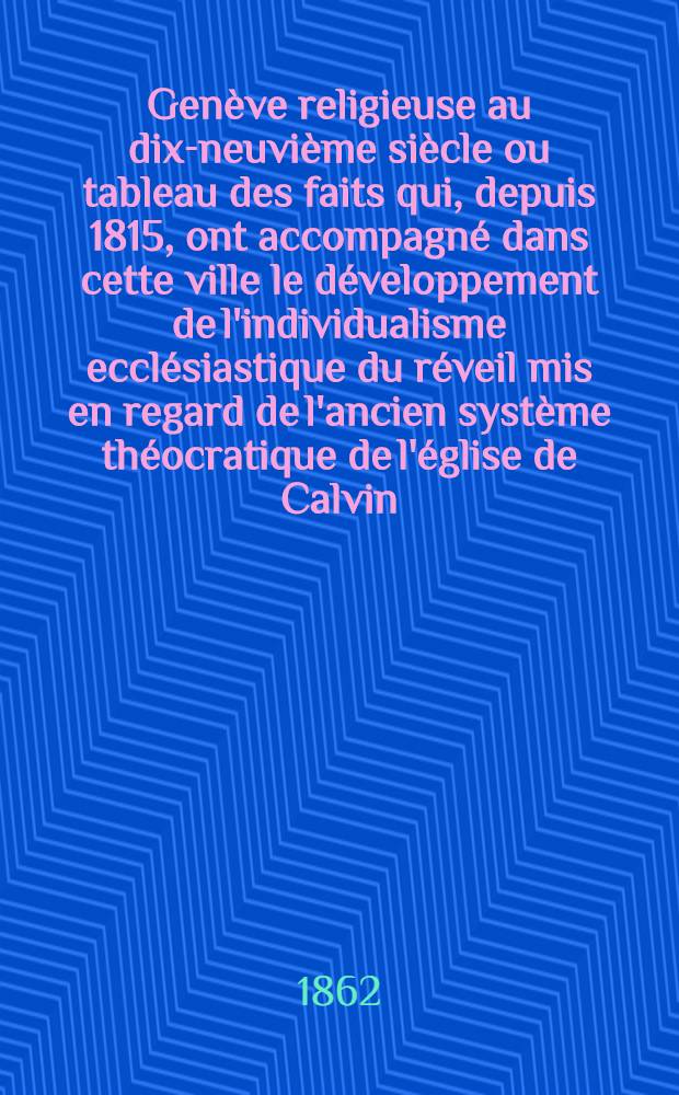 Genève religieuse au dix-neuvième siècle ou tableau des faits qui, depuis 1815, ont accompagné dans cette ville le développement de l'individualisme ecclésiastique du réveil mis en regard de l'ancien système théocratique de l'église de Calvin