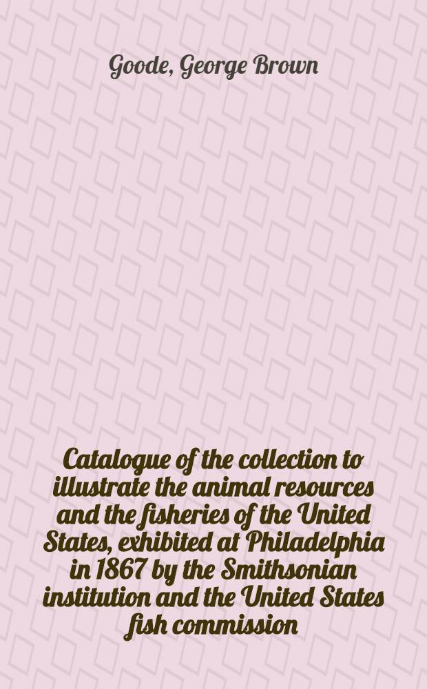 Catalogue of the collection to illustrate the animal resources and the fisheries of the United States, exhibited at Philadelphia in 1867 by the Smithsonian institution and the United States fish commission, and forming a part of the United States National museum