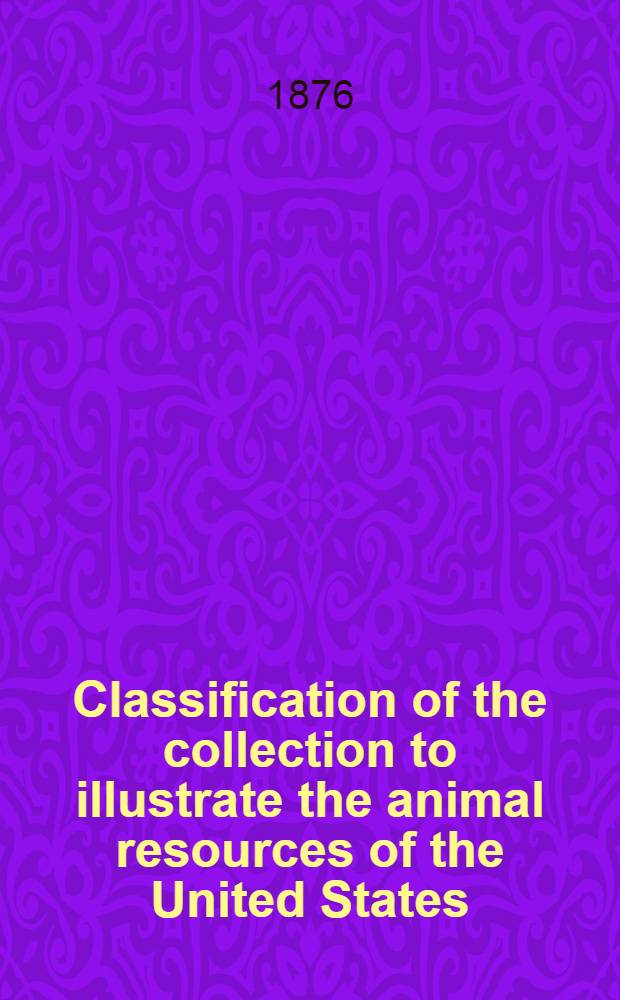 Classification of the collection to illustrate the animal resources of the United States : A list of substances derived from the animal kingdom, with synopsis of the useful and injurious animals and a classification of the methods of capture and utilization