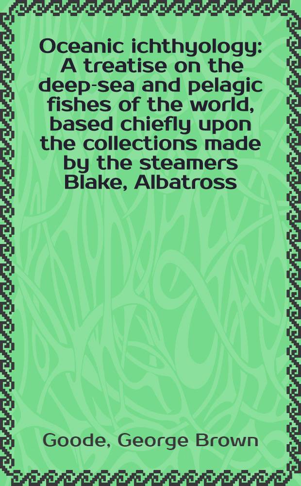 Oceanic ichthyology : A treatise on the deep-sea and pelagic fishes of the world, based chiefly upon the collections made by the steamers Blake, Albatross, and Fish hawk in the Northwestern Atlantic : With an atlas containing 417 figures