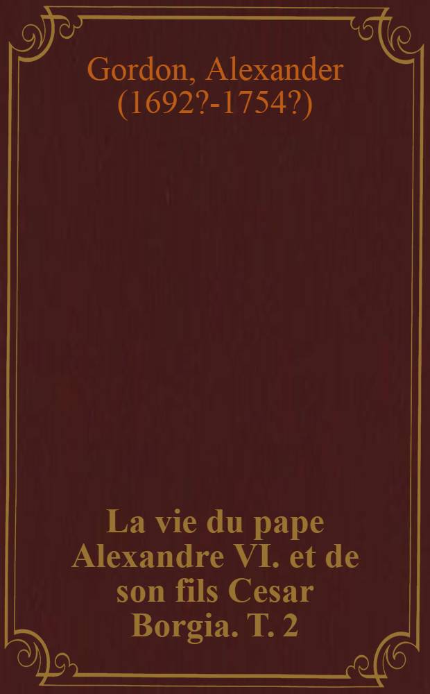 La vie du pape Alexandre VI. et de son fils Cesar Borgia. T. 2 : Contenant VIII. & Louis XII. rois de France & les principales negociations & revolutions annivées en Italie, depuis l'année 1492. jusqu'en 1506 : Avec les pieces originales qui ont report à l'ouvrage : Traduite de l'anglois