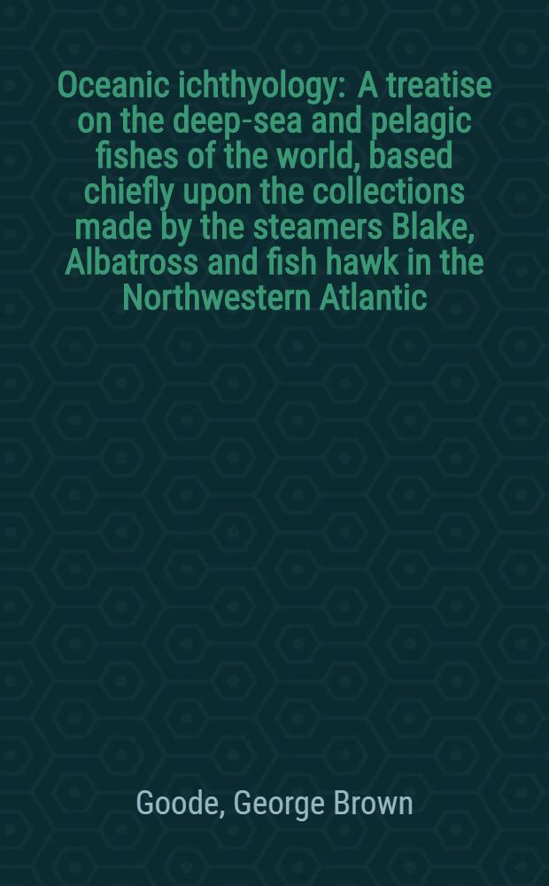 Oceanic ichthyology : A treatise on the deep-sea and pelagic fishes of the world, based chiefly upon the collections made by the steamers Blake, Albatross and fish hawk in the Northwestern Atlantic : With an atlas containing 417 figures