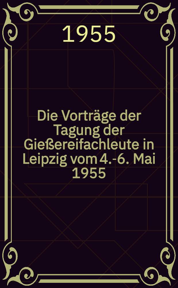 Die Vorträge der Tagung der Gießereifachleute in Leipzig vom 4.-6. Mai 1955