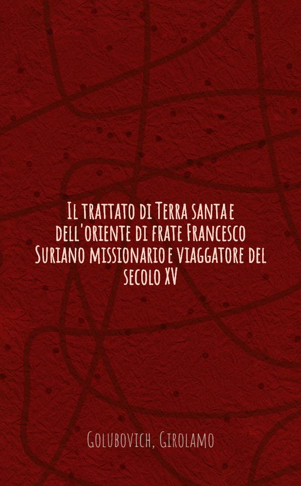 Il trattato di Terra santa e dell'oriente di frate Francesco Suriano missionario e viaggatore del secolo XV (Siria, Palestina, Arabia, Egitto, Abissinia, ecc.) : Edito per la prima volta nella sua integrità su due Codici dellà Comunale di Perugia e sul testo Bindoni dal P. Girolamo Golubovich ord. min. missionario apostolico e figlio della custodia di Terra santa