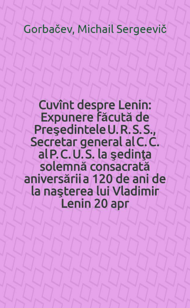 Cuvînt despre Lenin : Expunere făcută de Preşedintele U. R. S. S., Secretar general al C. C. al P. C. U. S. la şedinţa solemnă consacrată aniversării a 120 de ani de la naşterea lui Vladimir Lenin 20 apr. 1990
