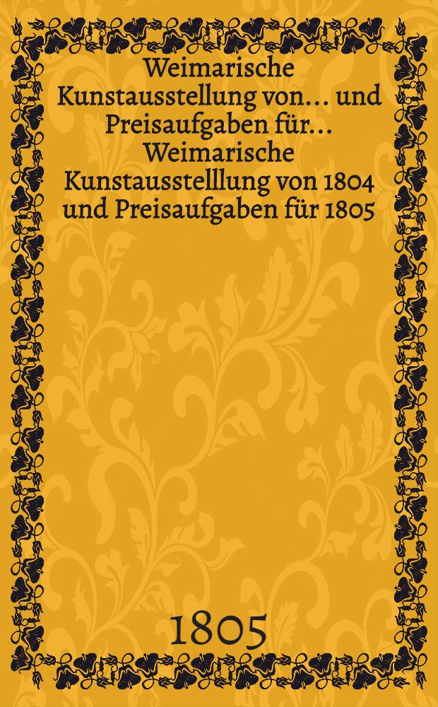 Weimarische Kunstausstellung von ... und Preisaufgaben f&uuml;r ... Weimarische Kunstausstelllung von 1804 und Preisaufgaben f&uuml;r 1805 : Weimarische Kunstausstellung von 1804 und Preisaufgaben f&uuml;r 1805