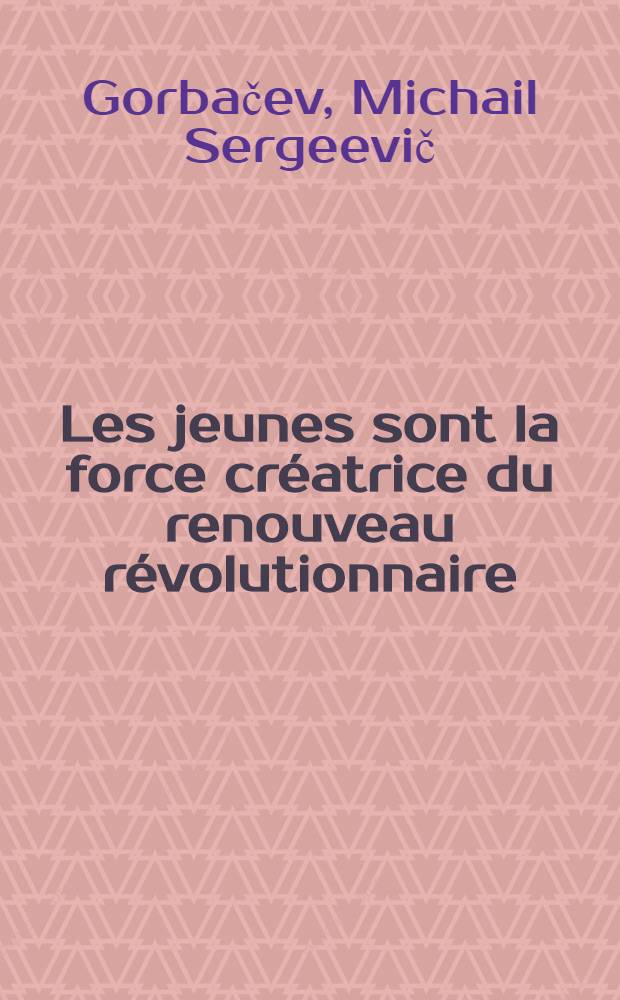 Les jeunes sont la force créatrice du renouveau révolutionnaire : Discours au XX-e Congr. de l'Union des Jeunesses communistes léninistes de l'U. R. S. S., 16 avr. 1987