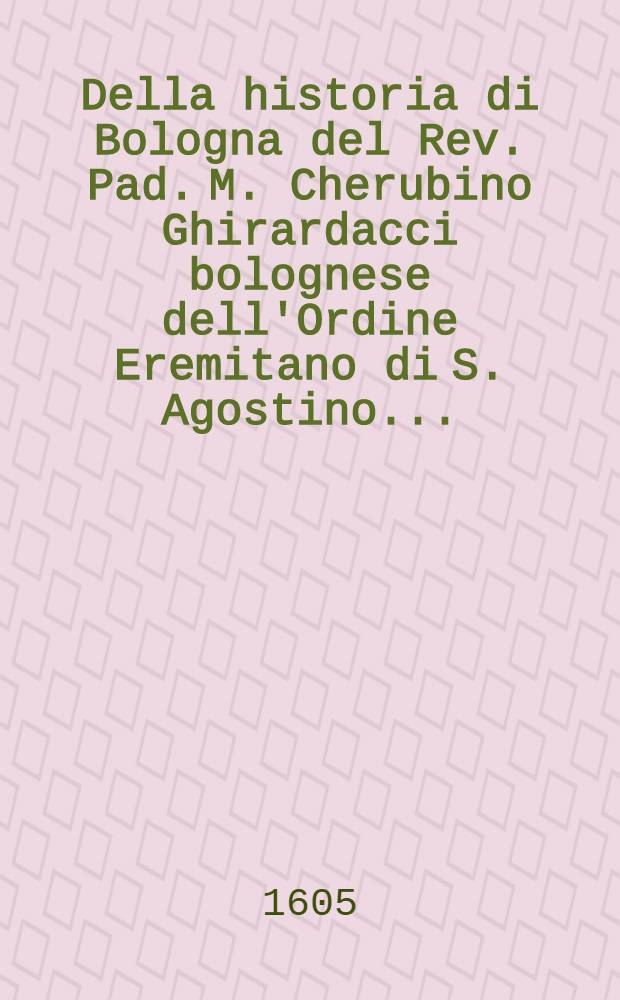 Della historia di Bologna del Rev. Pad. M. Cherubino Ghirardacci bolognese dell'Ordine Eremitano di S. Agostino ... : Con un Catalogo de' sommi pontefici, imperatori romani, e regi di Toscana, per dilucidatione di detta historia; con una copiosissima tavola d'infiniti particolari importanti