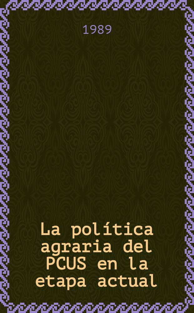 La política agraria del PCUS en la etapa actual : Inf. y palabras de clausura del Secretario General del Com. Centr. del PCUS en el Pleno del CC del PCUS 15 y 16 de mar. de 1989