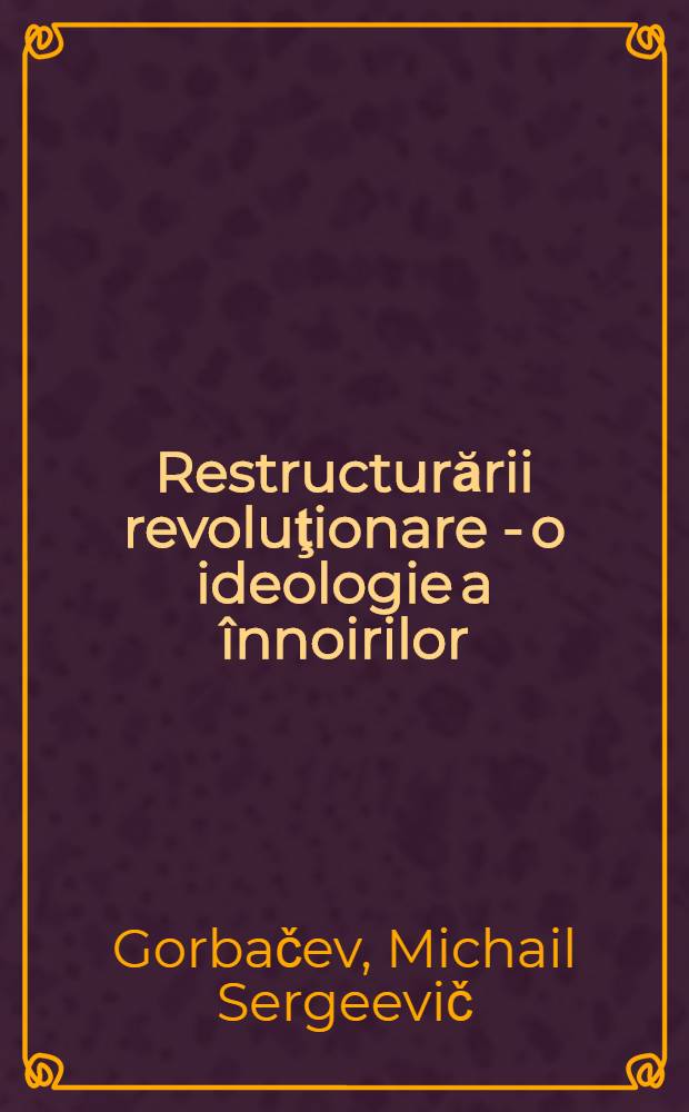 Restructurării revoluţionare - o ideologie a &icirc;nnoirilor : Cuv&icirc;ntare rostită de secretarul general al C. C. al P. C. U. S. la Plenara C. C. al P. C. U. S., 18 febr. 1988
