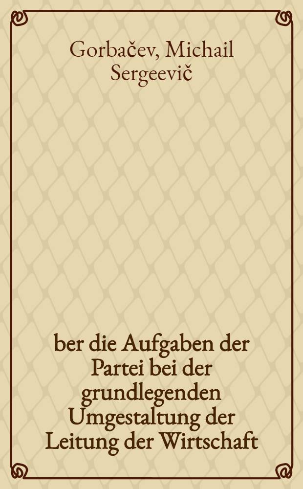 Über die Aufgaben der Partei bei der grundlegenden Umgestaltung der Leitung der Wirtschaft : Ber. u. Schlußwort des Generalsekretärs des ZK der KPdSU auf dem Plenum des ZK der KPdSU am 25.-26. Juni 1987