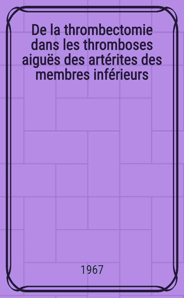 De la thrombectomie dans les thromboses aiguës des artérites des membres inférieurs : Thèse ..