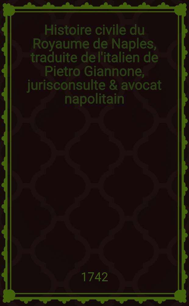 Histoire civile du Royaume de Naples, traduite de l'italien de Pietro Giannone, jurisconsulte & avocat napolitain : Avec de novelles notes, réflexions & médailles fourniës par l'auteur & qui ne se trouvent point dans l'édition Italienne. T. 4 : Qui comprend le gouvernement de ce Royaume sous les princes de la maison d'Autriche