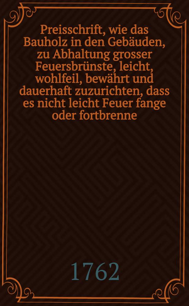Preisschrift, wie das Bauholz in den Geb&auml;uden, zu Abhaltung grosser Feuersbr&uuml;nste, leicht, wohlfeil, bew&auml;hrt und dauerhaft zuzurichten, dass es nicht leicht Feuer fange oder fortbrenne, nun mit n&uuml;tzlichen Anmerkungen noch erl&auml;utert und verbessert