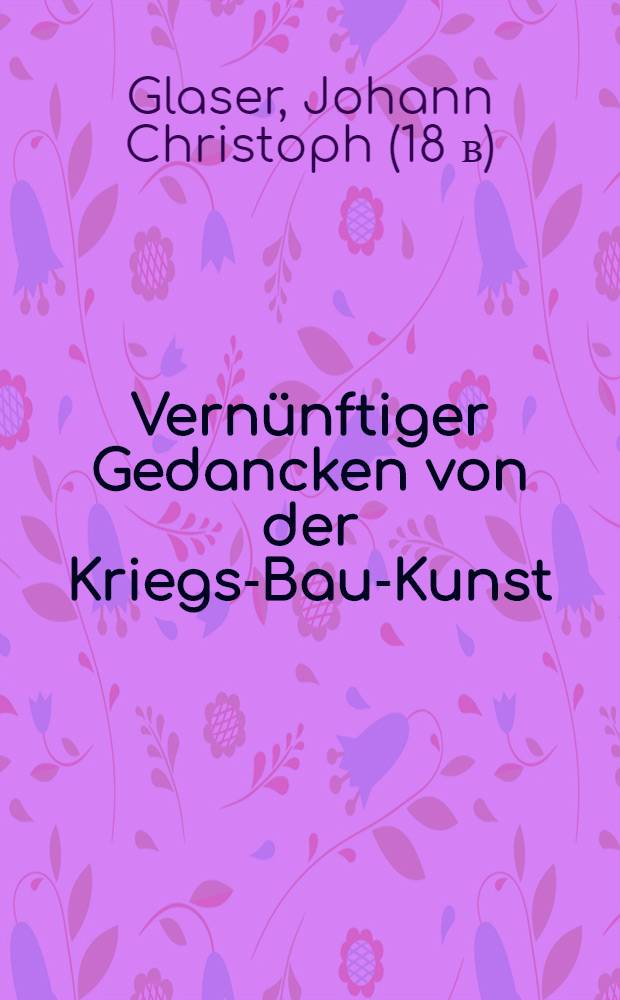 Vernünftiger Gedancken von der Kriegs-Bau-Kunst : Erste Probe, worinnen zuforderst ein allgemeiner an den meisten bißher gebauten Festungen befindlicher wichtiger Fehler angemercket, gegentheils eine von demselben gäntzlich befreyte neu-erfundene Art zu befestigen ..., anbey noch eine vollkommene und leichte bißher noch unbekante per Analysin Speciosam erfundene allgemeine Construction dargereichet wird ..