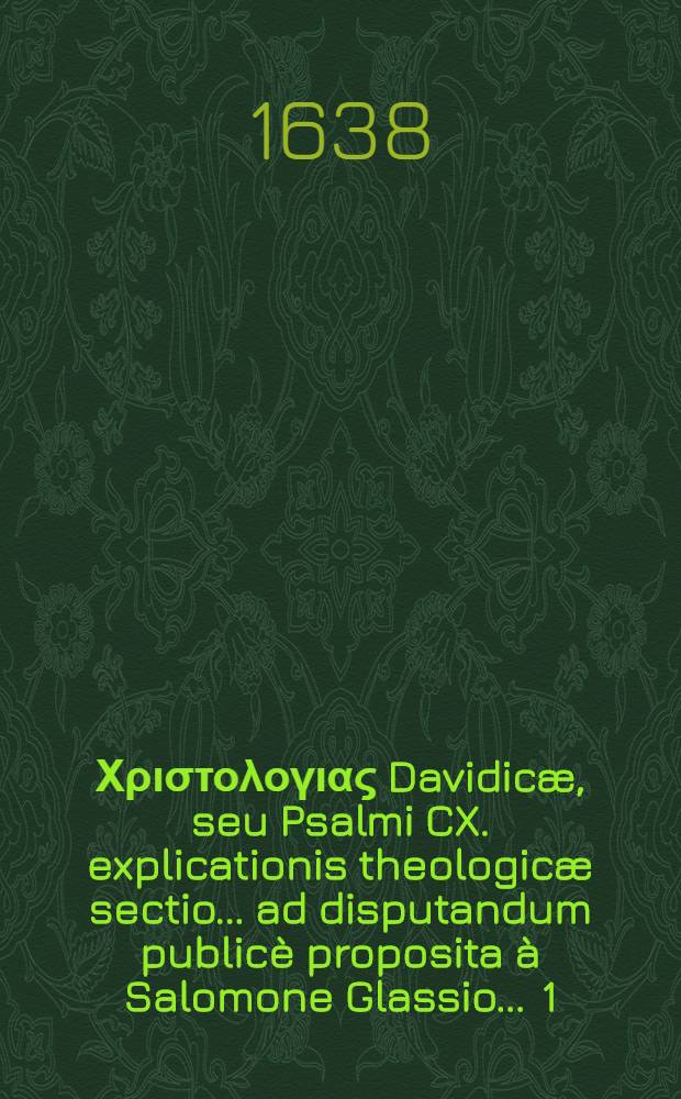 ... Χριστολογιας Davidicæ, seu Psalmi CX. explicationis theologicæ sectio ... ad disputandum publicè proposita à Salomone Glassio ... [1] : ... Χριστολογιας Davidicæ, seu Psalmi CX. explicationis theologicæ [Sectio] I quæ de divina Christi exaltatione agit ...