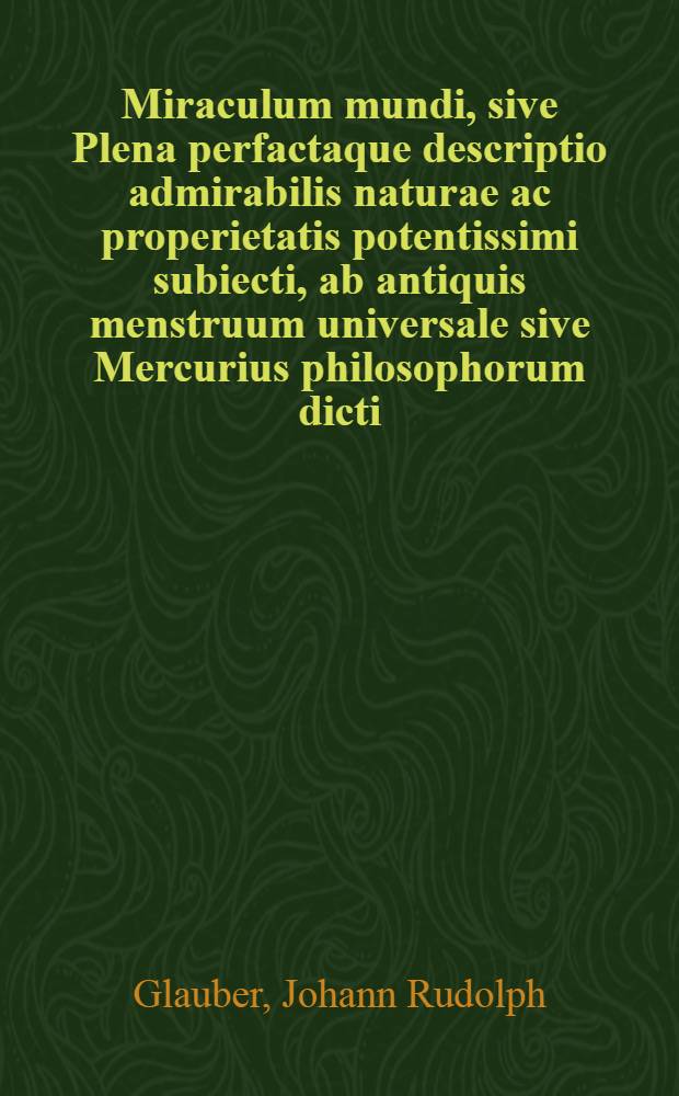 Miraculum mundi, sive Plena perfactaque descriptio admirabilis naturae ac properietatis potentissimi subiecti, ab antiquis menstruum universale sive Mercurius philosophorum dicti ...