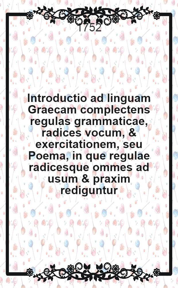 Introductio ad linguam Graecam complectens regulas grammaticae, radices vocum, & exercitationem, seu Poema, in que regulae radicesque ommes ad usum & praxim rediguntur : Ad usum III. classis, et in eorum gratiam qui brevi tempore Graecos libros intelligere cupiunt