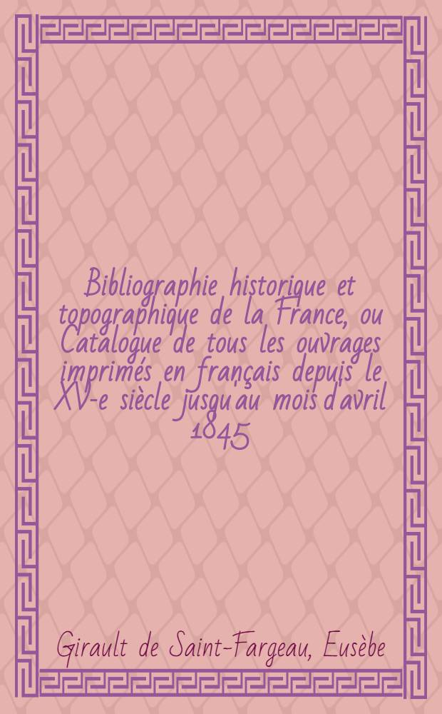 Bibliographie historique et topographique de la France, ou Catalogue de tous les ouvrages imprimés en français depuis le XV-e siècle jusqu'au mois d'avril 1845, ...