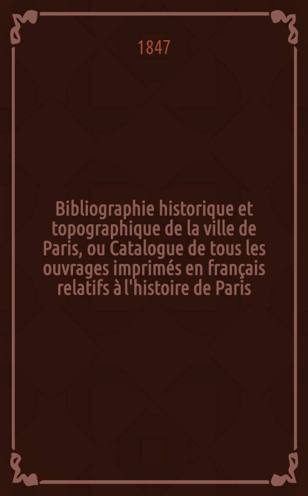 Bibliographie historique et topographique de la ville de Paris, ou Catalogue de tous les ouvrages imprimés en français relatifs à l'histoire de Paris, depuis le XV-e siècle jusqu'au mois de novembre 1846