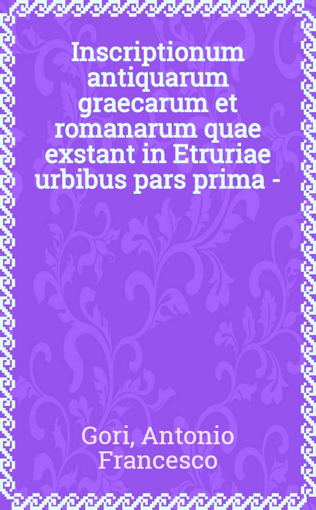Inscriptionum antiquarum graecarum et romanarum quae exstant in Etruriae urbibus pars prima -